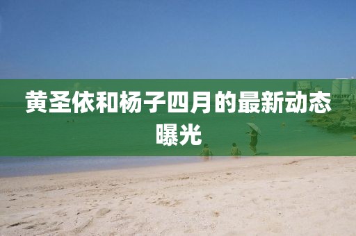 黄圣依和杨子四月的最新动态曝光