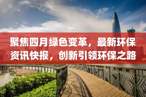 聚焦四月绿色变革，最新环保资讯快报，创新引领环保之路