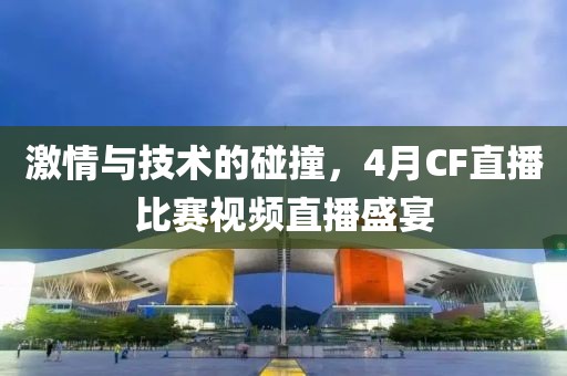 激情与技术的碰撞，4月CF直播比赛视频直播盛宴