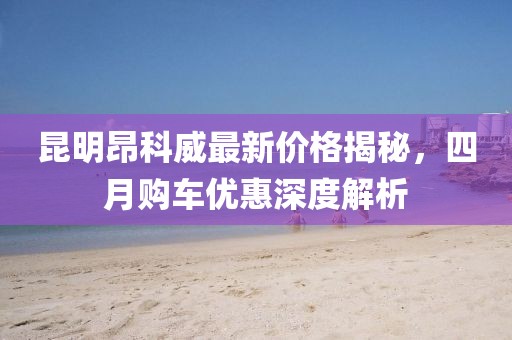 昆明昂科威最新价格揭秘，四月购车优惠深度解析