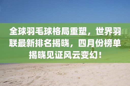 全球羽毛球格局重塑，世界羽联最新排名揭晓，四月份榜单揭晓见证风云变幻！