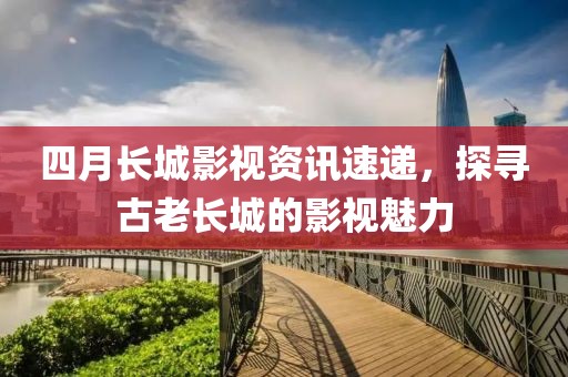 四月长城影视资讯速递，探寻古老长城的影视魅力