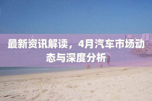 最新资讯解读，4月汽车市场动态与深度分析