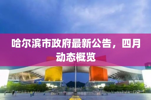 哈尔滨市政府最新公告，四月动态概览
