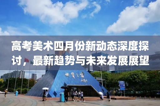 高考美术四月份新动态深度探讨，最新趋势与未来发展展望