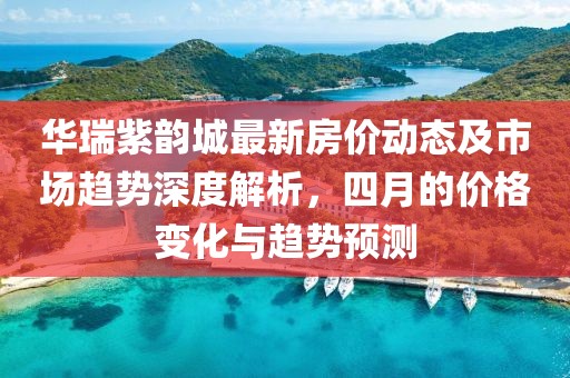 华瑞紫韵城最新房价动态及市场趋势深度解析，四月的价格变化与趋势预测