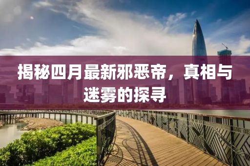 揭秘四月最新邪恶帝，真相与迷雾的探寻
