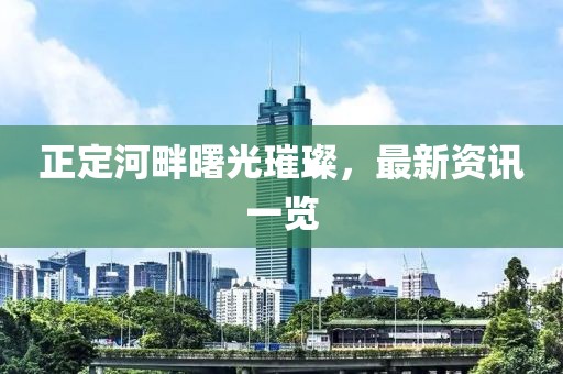 正定河畔曙光璀璨，最新资讯一览