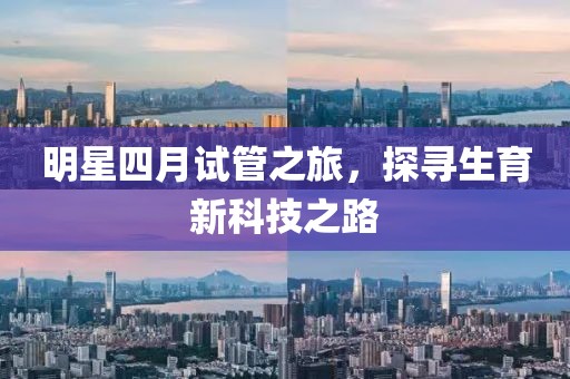 明星四月试管之旅，探寻生育新科技之路