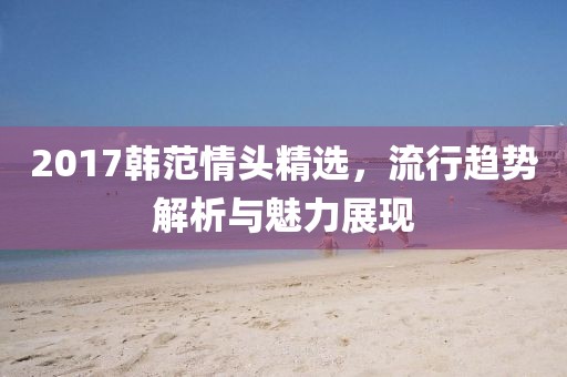 2017韩范情头精选，流行趋势解析与魅力展现
