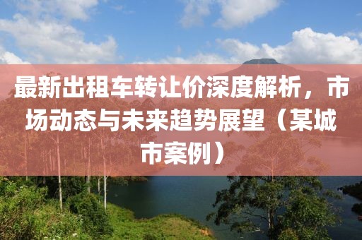 最新出租车转让价深度解析，市场动态与未来趋势展望（某城市案例）