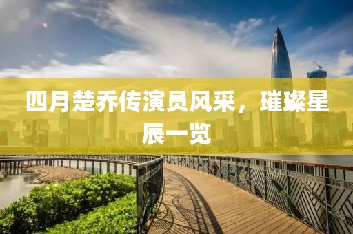四月楚乔传演员风采，璀璨星辰一览