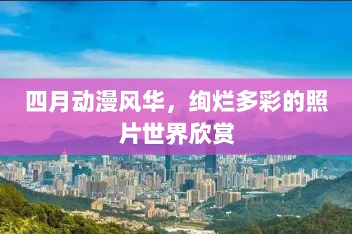 四月动漫风华，绚烂多彩的照片世界欣赏