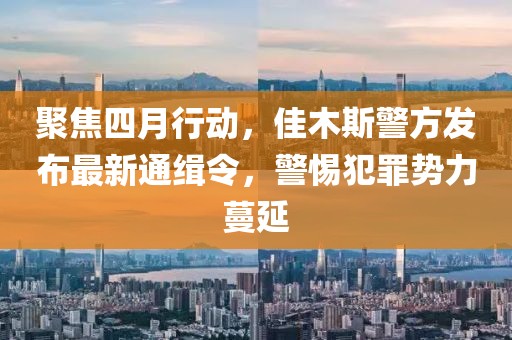 聚焦四月行动，佳木斯警方发布最新通缉令，警惕犯罪势力蔓延