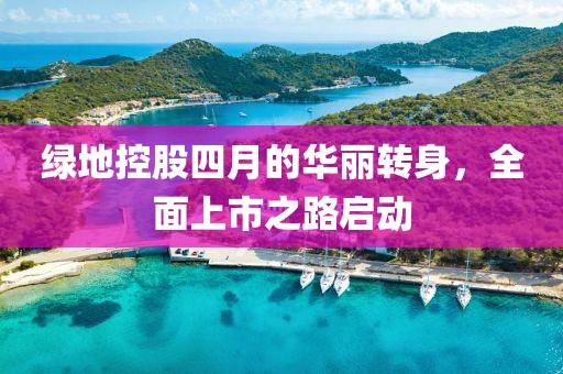 绿地控股四月的华丽转身，全面上市之路启动