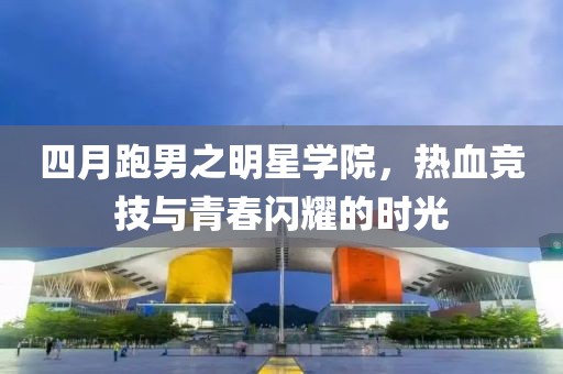 四月跑男之明星学院，热血竞技与青春闪耀的时光