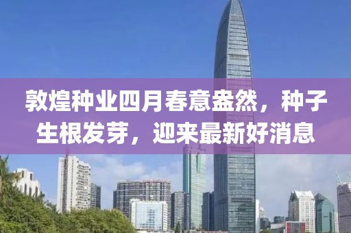 敦煌种业四月春意盎然，种子生根发芽，迎来最新好消息