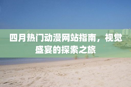 四月热门动漫网站指南，视觉盛宴的探索之旅