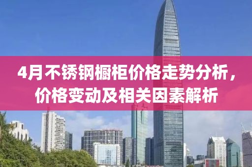 4月不锈钢橱柜价格走势分析，价格变动及相关因素解析