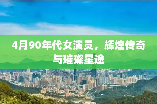 4月90年代女演员，辉煌传奇与璀璨星途