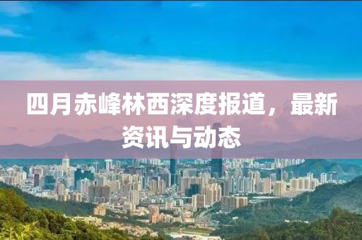四月赤峰林西深度报道，最新资讯与动态