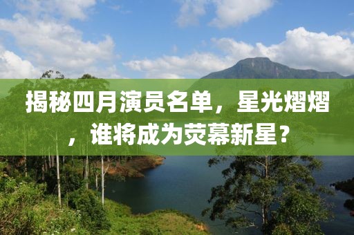 揭秘四月演员名单，星光熠熠，谁将成为荧幕新星？