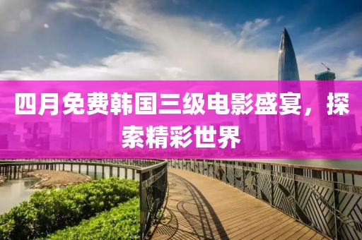 四月免费韩国三级电影盛宴，探索精彩世界