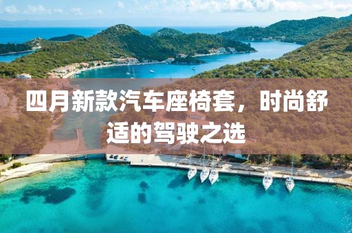 四月新款汽车座椅套，时尚舒适的驾驶之选