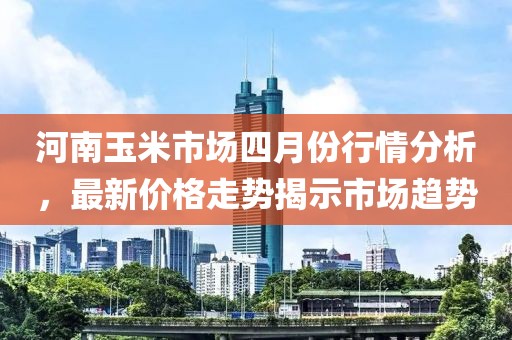 河南玉米市场四月份行情分析，最新价格走势揭示市场趋势
