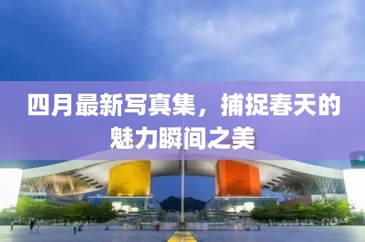 四月最新写真集，捕捉春天的魅力瞬间之美