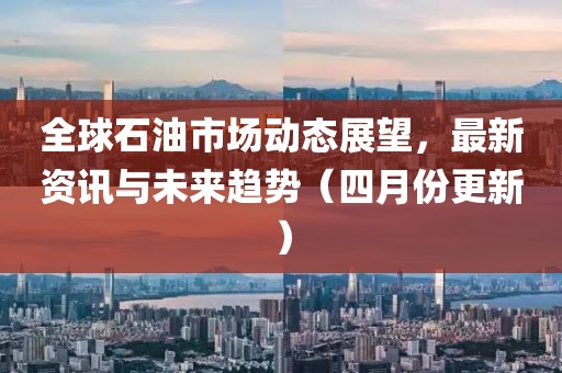 全球石油市场动态展望，最新资讯与未来趋势（四月份更新）