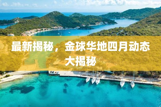 最新揭秘，金球华地四月动态大揭秘