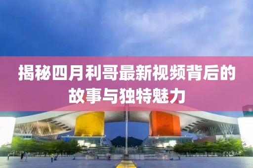 揭秘四月利哥最新视频背后的故事与独特魅力