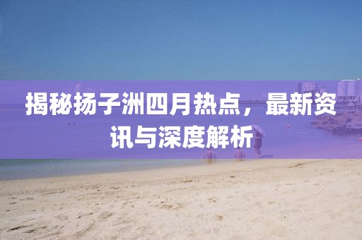揭秘扬子洲四月热点，最新资讯与深度解析