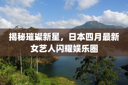 揭秘璀璨新星，日本四月最新女艺人闪耀娱乐圈