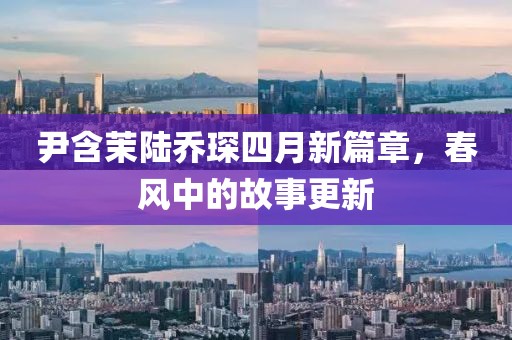 尹含茉陆乔琛四月新篇章，春风中的故事更新