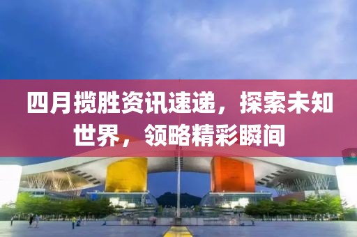 四月揽胜资讯速递，探索未知世界，领略精彩瞬间