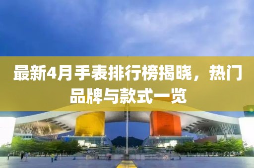 最新4月手表排行榜揭晓，热门品牌与款式一览