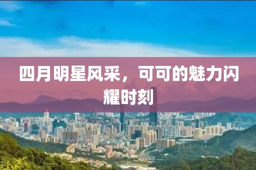 四月明星风采，可可的魅力闪耀时刻