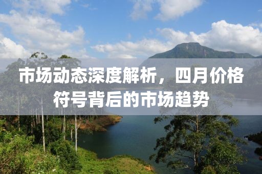 市场动态深度解析，四月价格符号背后的市场趋势