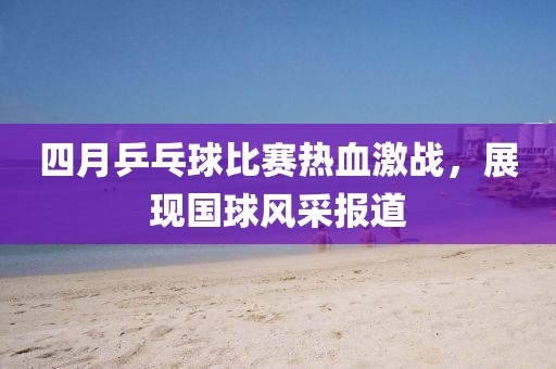 四月乒乓球比赛热血激战，展现国球风采报道