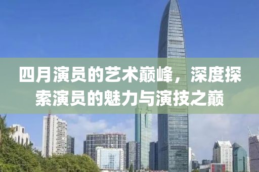 四月演员的艺术巅峰，深度探索演员的魅力与演技之巅
