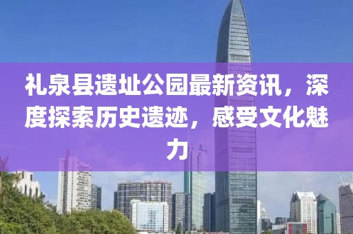 礼泉县遗址公园最新资讯，深度探索历史遗迹，感受文化魅力