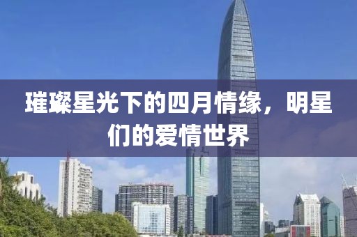 璀璨星光下的四月情缘，明星们的爱情世界