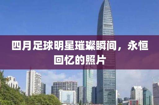 四月足球明星璀璨瞬间，永恒回忆的照片
