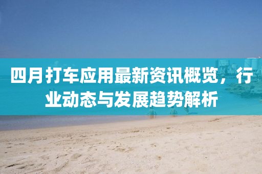 四月打车应用最新资讯概览，行业动态与发展趋势解析