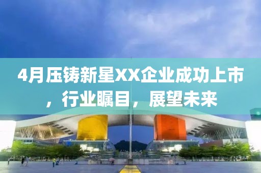 4月压铸新星XX企业成功上市，行业瞩目，展望未来