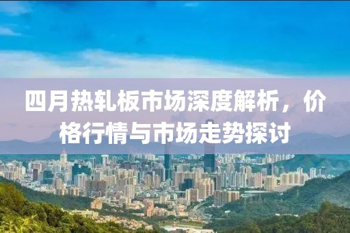 四月热轧板市场深度解析，价格行情与市场走势探讨