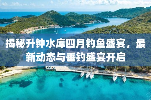 揭秘升钟水库四月钓鱼盛宴，最新动态与垂钓盛宴开启