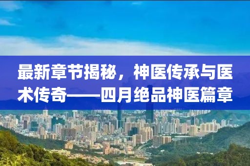 最新章节揭秘，神医传承与医术传奇——四月绝品神医篇章